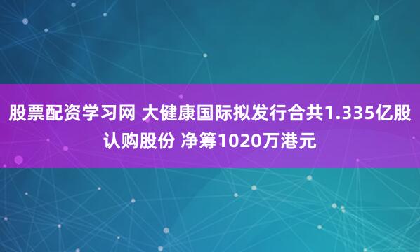 股票配资学习网 大健康国际拟发行合共1.335亿股认购股份 净筹1020万港元