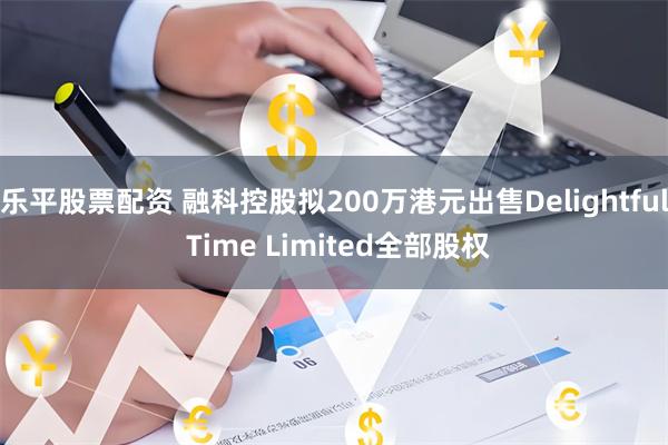 乐平股票配资 融科控股拟200万港元出售Delightful Time Limited全部股权