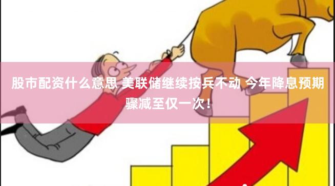 股市配资什么意思 美联储继续按兵不动 今年降息预期骤减至仅一次！