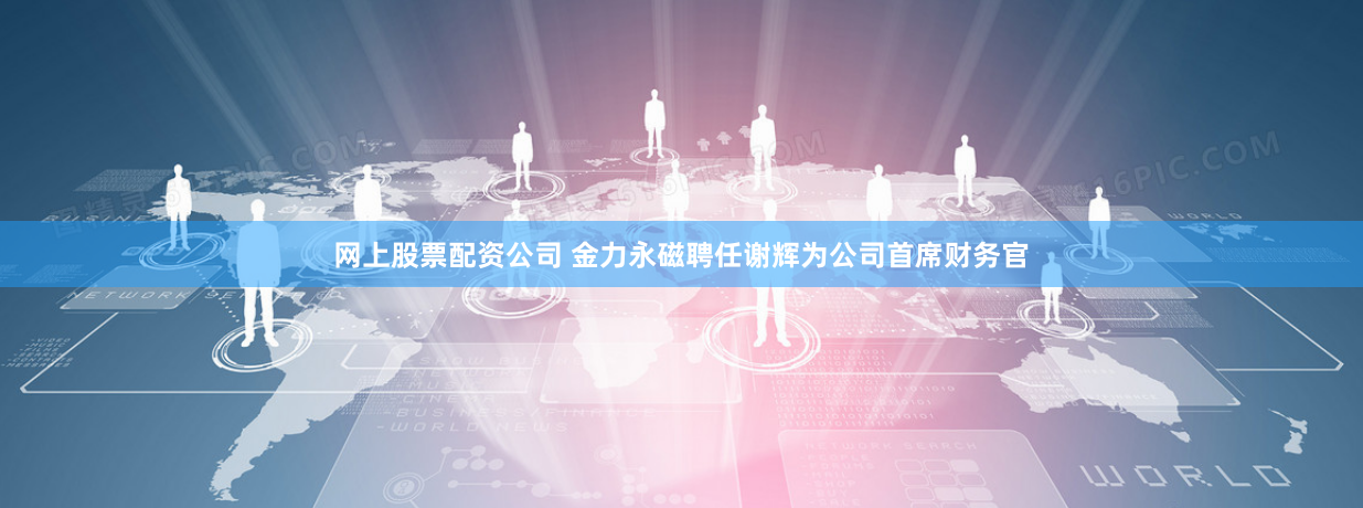 网上股票配资公司 金力永磁聘任谢辉为公司首席财务官