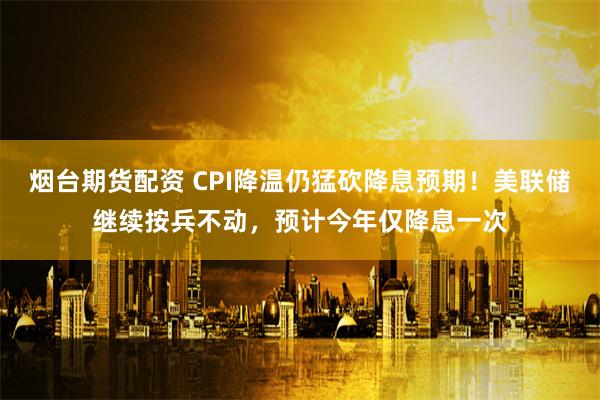 烟台期货配资 CPI降温仍猛砍降息预期！美联储继续按兵不动，预计今年仅降息一次