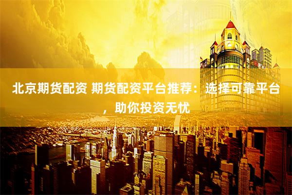 北京期货配资 期货配资平台推荐：选择可靠平台，助你投资无忧