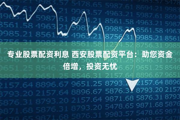 专业股票配资利息 西安股票配资平台：助您资金倍增，投资无忧