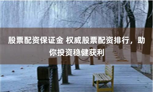 股票配资保证金 权威股票配资排行，助你投资稳健获利