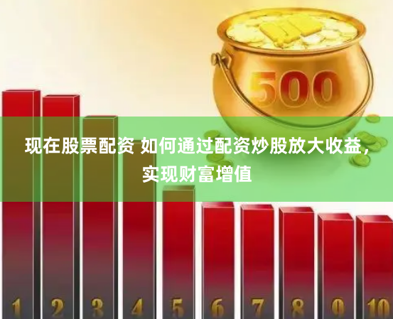 现在股票配资 如何通过配资炒股放大收益，实现财富增值