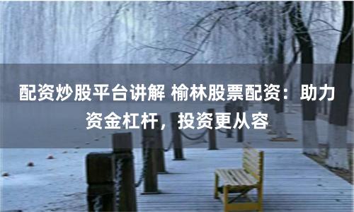 配资炒股平台讲解 榆林股票配资：助力资金杠杆，投资更从容