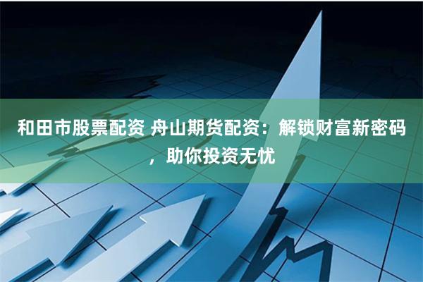 和田市股票配资 舟山期货配资：解锁财富新密码，助你投资无忧